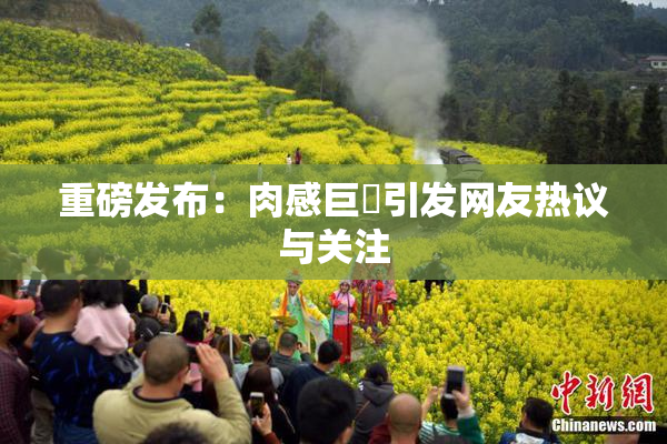 重磅发布：肉感巨凥引发网友热议与关注