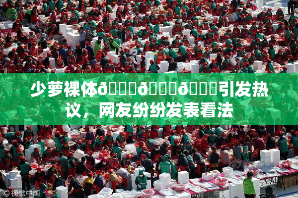 少萝裸体🔞🔞🔞引发热议，网友纷纷发表看法
