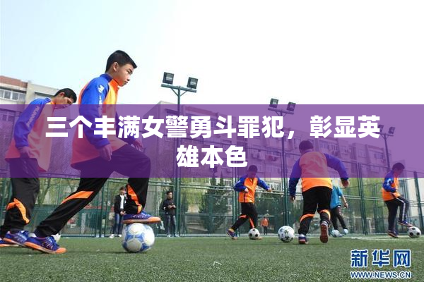 三个丰满女警勇斗罪犯，彰显英雄本色