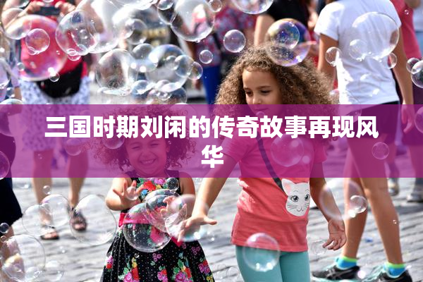 三国时期刘闲的传奇故事再现风华