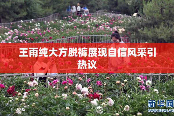 王雨纯大方脱裤展现自信风采引热议