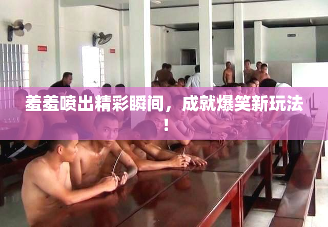 羞羞喷出精彩瞬间，成就爆笑新玩法！