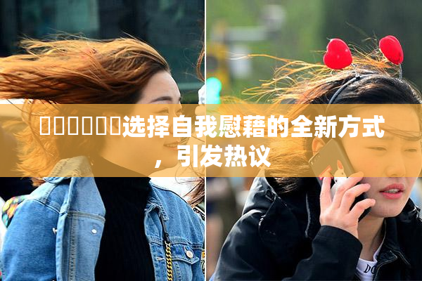 ❌‌❌‌❌‌选择自我慰藉的全新方式，引发热议