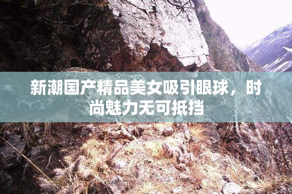 新潮国产精品美女吸引眼球，时尚魅力无可抵挡