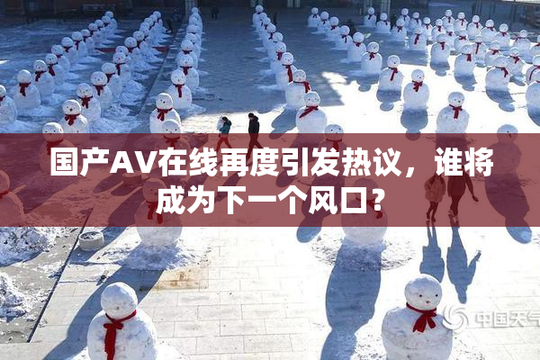 国产AV在线再度引发热议，谁将成为下一个风口？