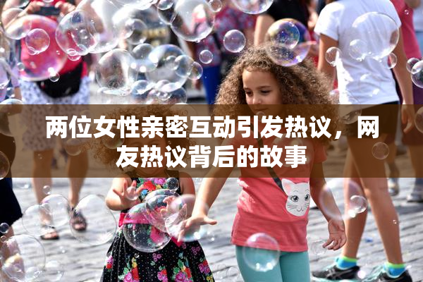 两位女性亲密互动引发热议，网友热议背后的故事