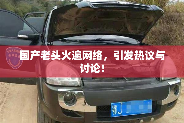 国产老头火遍网络，引发热议与讨论！