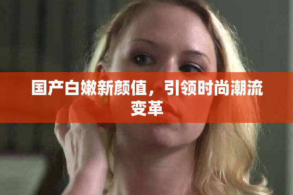 国产白嫩新颜值，引领时尚潮流变革