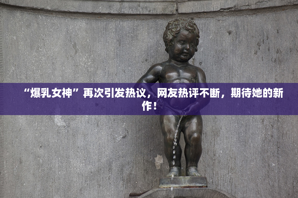 “爆乳女神”再次引发热议，网友热评不断，期待她的新作！