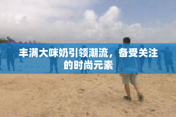 丰满大咪奶引领潮流，备受关注的时尚元素