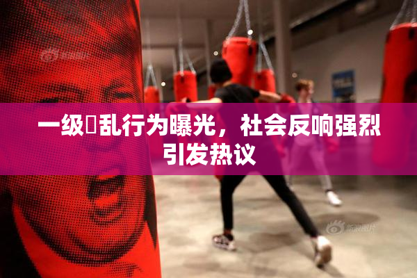 一级婬乱行为曝光，社会反响强烈引发热议