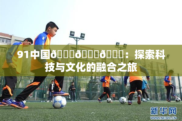 91中国🍆🍑🔞：探索科技与文化的融合之旅