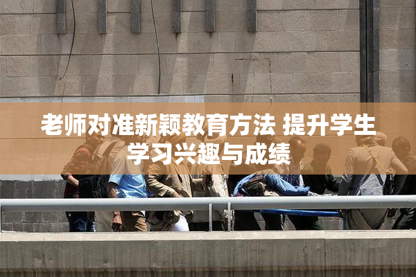 老师对准新颖教育方法 提升学生学习兴趣与成绩