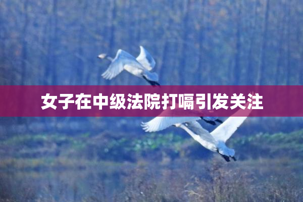 女子在中级法院打嗝引发关注