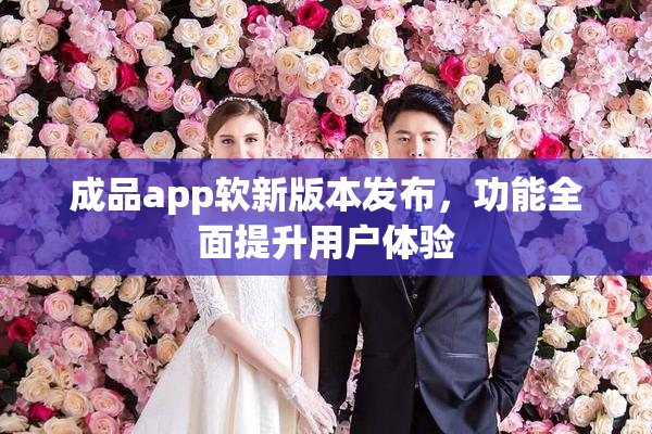 成品app软新版本发布，功能全面提升用户体验