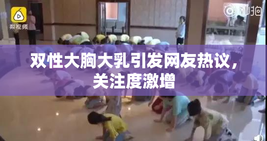 双性大胸大乳引发网友热议，关注度激增