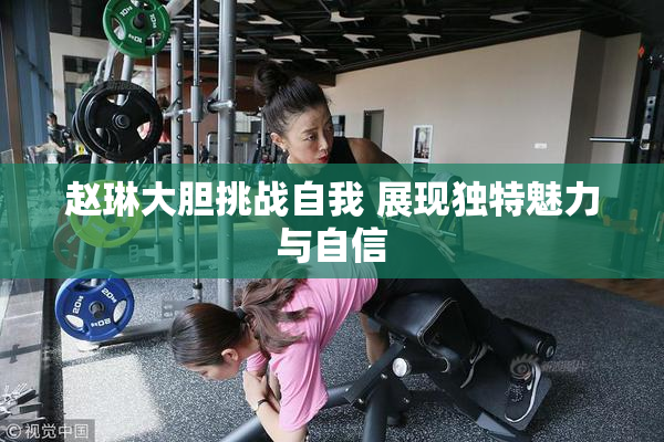 赵琳大胆挑战自我 展现独特魅力与自信