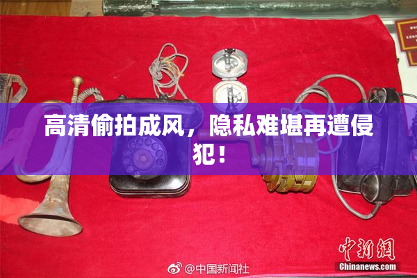 高清偷拍成风，隐私难堪再遭侵犯！