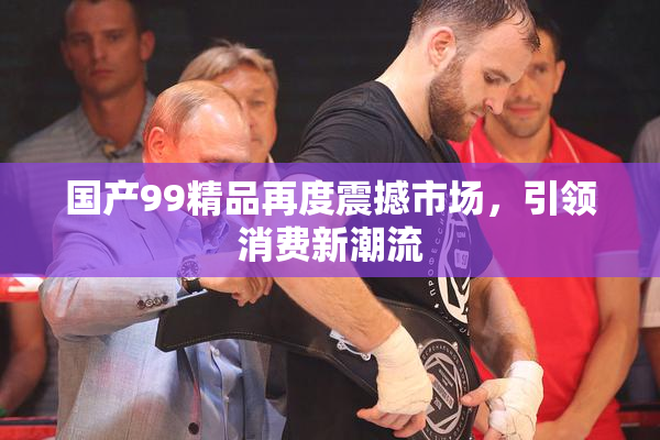 国产99精品再度震撼市场，引领消费新潮流