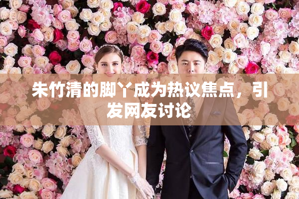 朱竹清的脚丫成为热议焦点，引发网友讨论