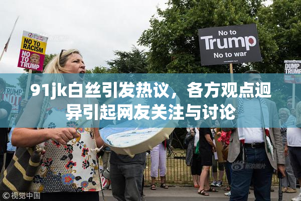 91jk白丝引发热议，各方观点迥异引起网友关注与讨论