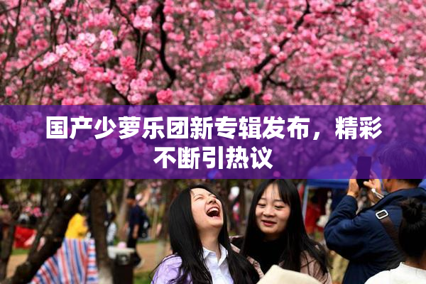 国产少萝乐团新专辑发布，精彩不断引热议