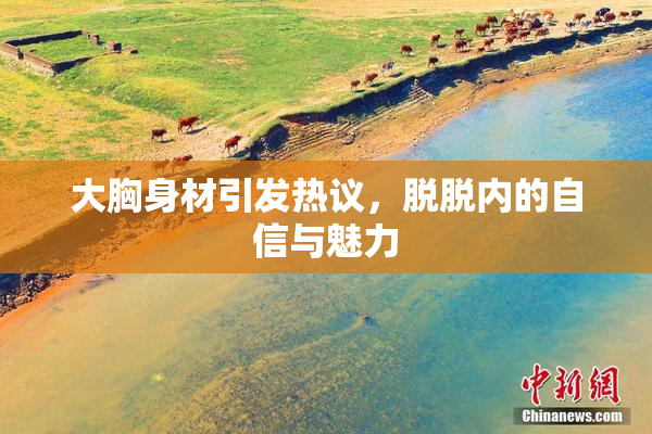 大胸身材引发热议，脱脱内的自信与魅力