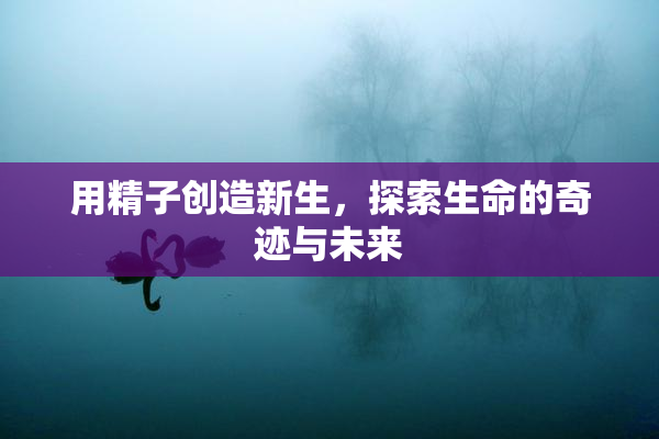 用精子创造新生，探索生命的奇迹与未来
