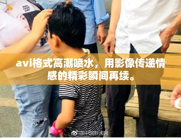 avi格式高潮喷水，用影像传递情感的精彩瞬间再续。