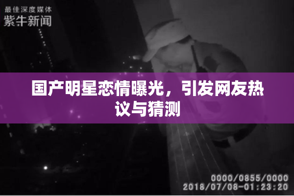 国产明星恋情曝光，引发网友热议与猜测