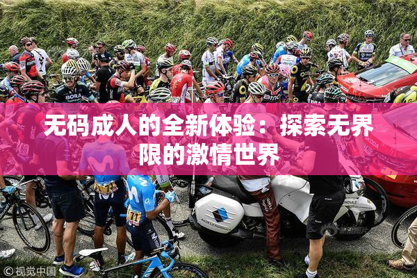 无码成人的全新体验：探索无界限的激情世界
