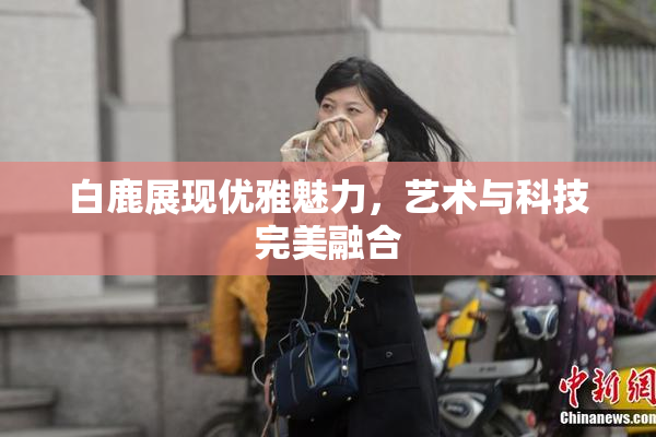 白鹿展现优雅魅力，艺术与科技完美融合