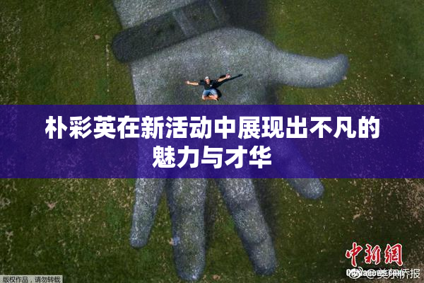 朴彩英在新活动中展现出不凡的魅力与才华