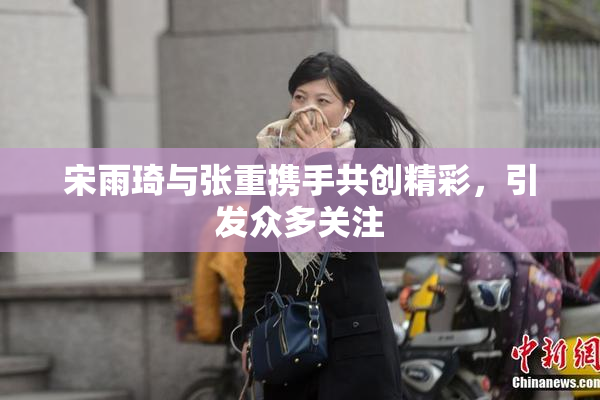 宋雨琦与张重携手共创精彩，引发众多关注