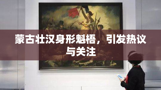 蒙古壮汉身形魁梧，引发热议与关注