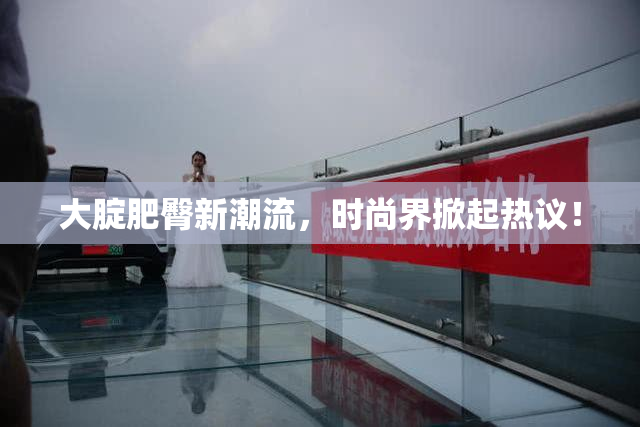 大腚肥臀新潮流，时尚界掀起热议！