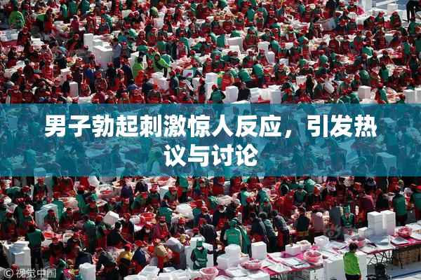 男子勃起刺激惊人反应，引发热议与讨论