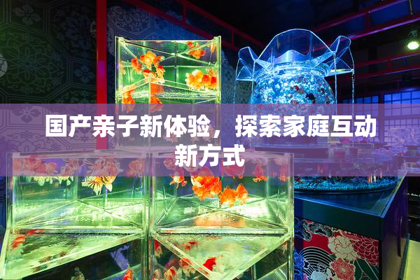 国产亲子新体验，探索家庭互动新方式