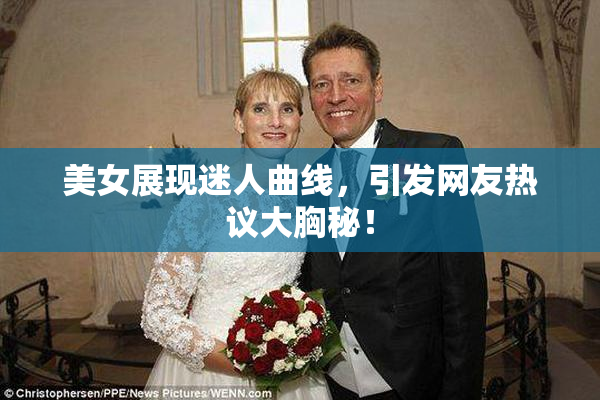 美女展现迷人曲线，引发网友热议大胸秘！
