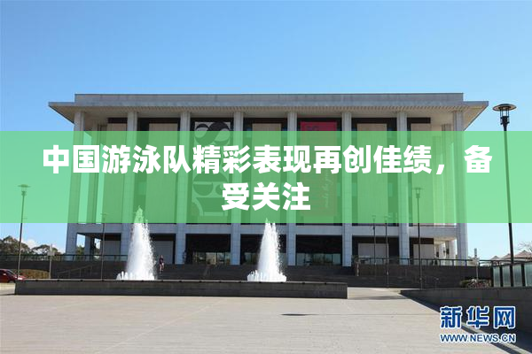 中国游泳队精彩表现再创佳绩，备受关注