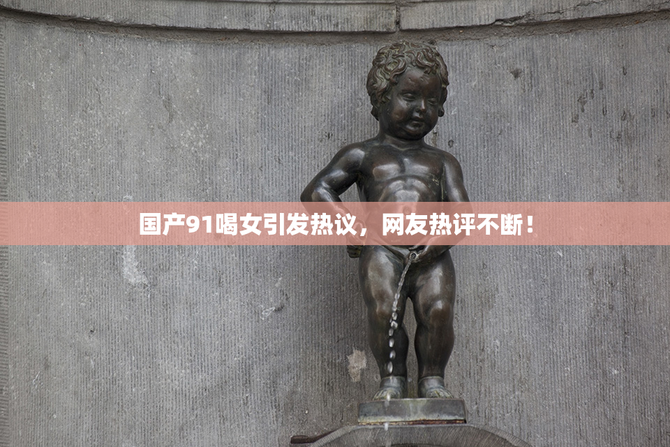 国产91喝女引发热议，网友热评不断！