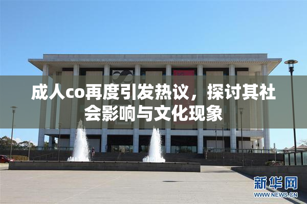 成人co再度引发热议，探讨其社会影响与文化现象