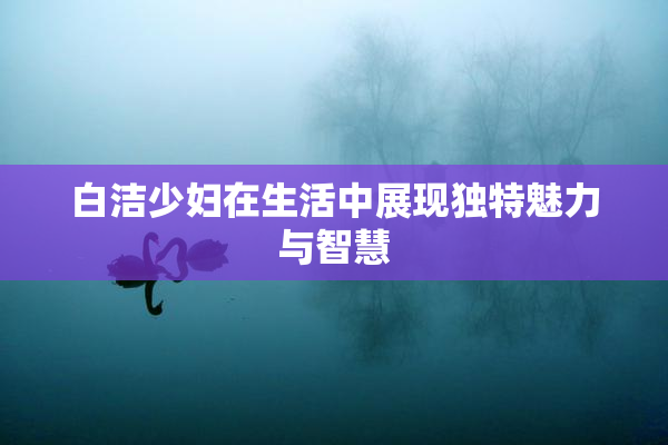 白洁少妇在生活中展现独特魅力与智慧