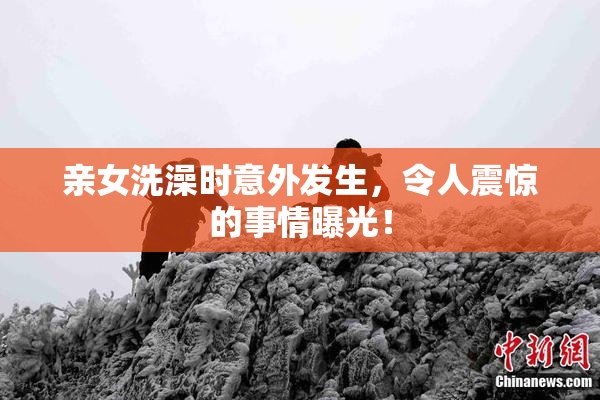 亲女洗澡时意外发生，令人震惊的事情曝光！