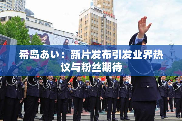 希岛あい：新片发布引发业界热议与粉丝期待
