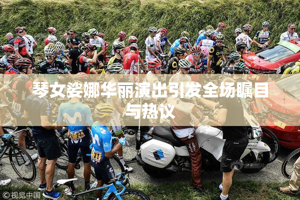 琴女娑娜华丽演出引发全场瞩目与热议