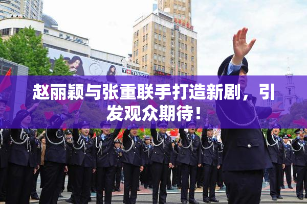 赵丽颖与张重联手打造新剧，引发观众期待！