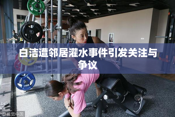白洁遭邻居灌水事件引发关注与争议
