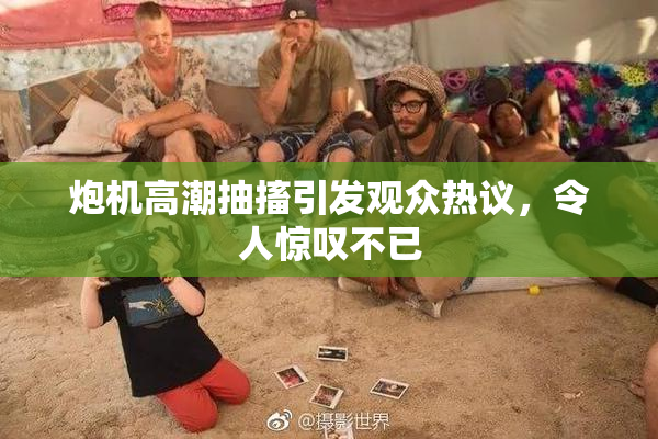 炮机高潮抽搐引发观众热议，令人惊叹不已
