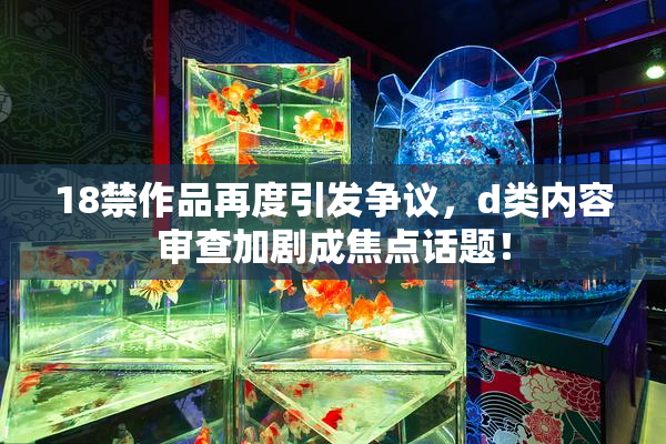 18禁作品再度引发争议，d类内容审查加剧成焦点话题！